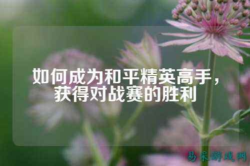 如何成为和平精英高手,获得对战赛的胜利