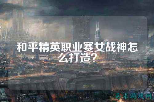 和平精英职业赛女战神怎么打造？