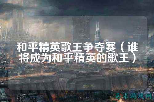和平精英歌王争夺赛(谁将成为和平精英的歌王)