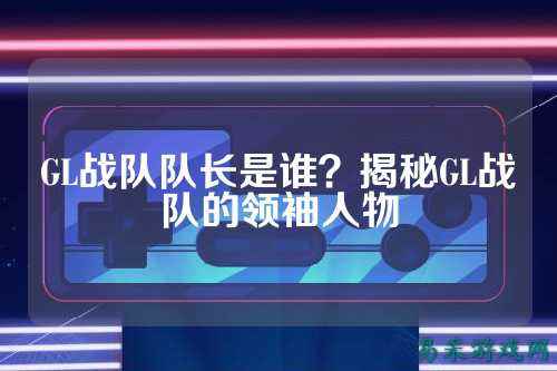 GL战队队长是谁？揭秘GL战队的领袖人物