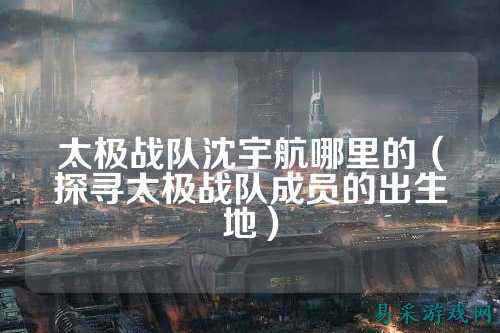 太极战队沈宇航哪里的（探寻太极战队成员的出生地）