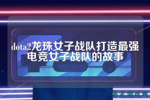 dota2龙珠女子战队打造最强电竞女子战队的故事