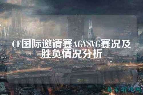 CF国际邀请赛AGVSVG赛况及胜负情况分析