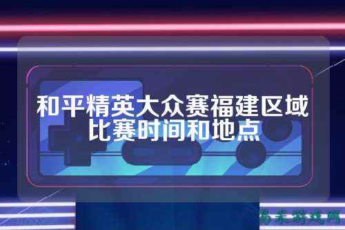 和平精英大众赛福建区域比赛时间和地点