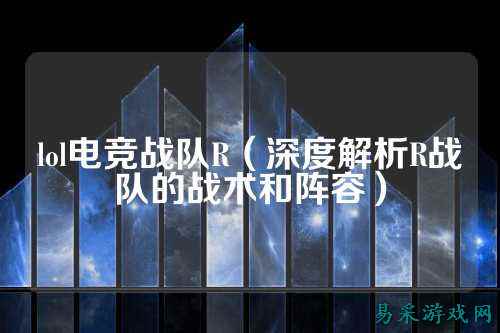 lol电竞战队R（深度解析R战队的战术和阵容）