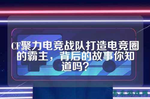 CF聚力电竞战队打造电竞圈的霸主，背后的故事你知道吗？