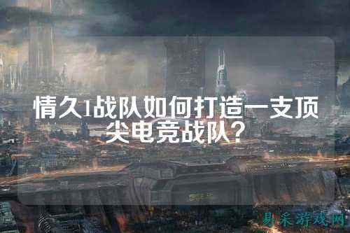 情久1战队如何打造一支顶尖电竞战队？