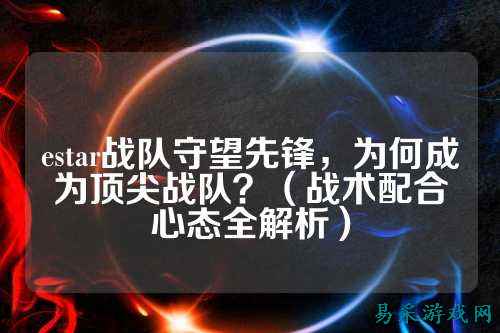 estar战队守望先锋，为何成为顶尖战队？（战术配合心态全解析）