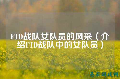 FTD战队女队员的风采（介绍FTD战队中的女队员）