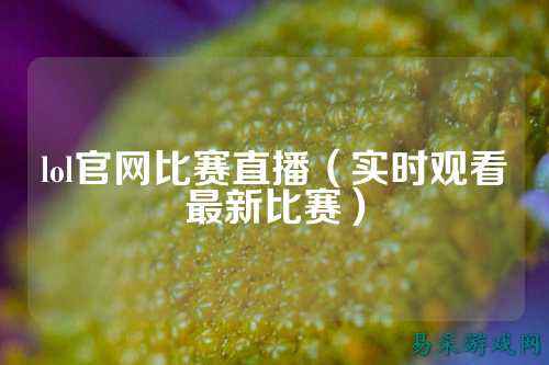 lol官网比赛直播(实时观看最新比赛)