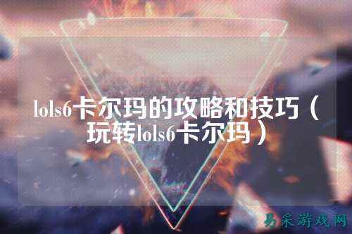 lols6卡尔玛的攻略和技巧(玩转lols6卡尔玛)