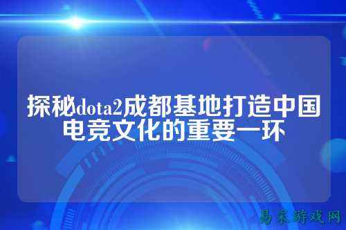 探秘dota2成都基地打造中国电竞文化的重要一环