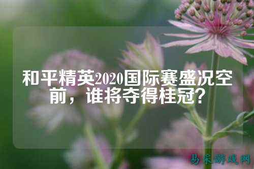 和平精英2020国际赛盛况空前,谁将夺得桂冠?