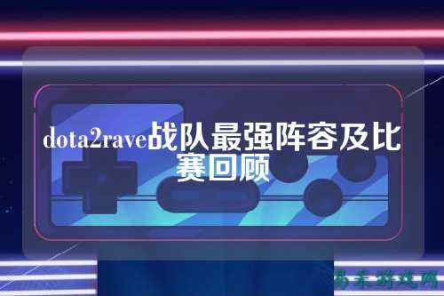 dota2rave战队最强阵容及比赛回顾