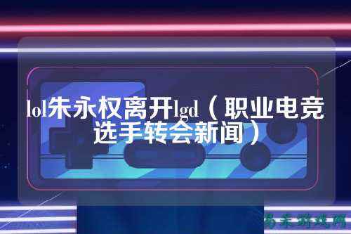 lol朱永权离开lgd(职业电竞选手转会新闻)