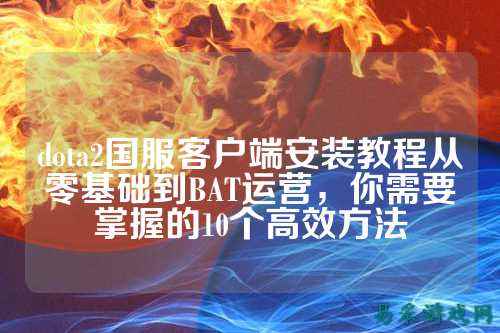 dota2国服客户端安装教程从零基础到BAT运营,你需要掌握的10个高效方法