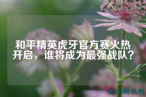 和平精英虎牙官方赛火热开启,谁将成为最强战队?