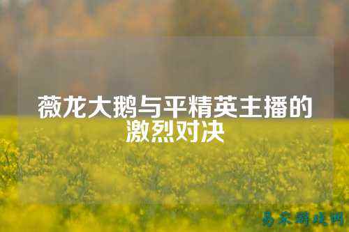 薇龙大鹅与平精英主播的激烈对决