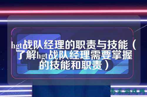hgt战队经理的职责与技能（了解hgt战队经理需要掌握的技能和职责）