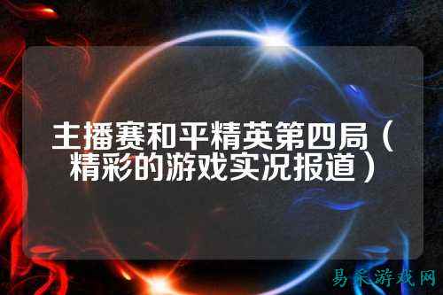 主播赛和平精英第四局（精彩的游戏实况报道）
