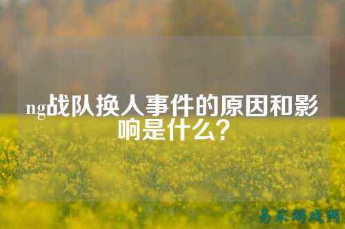 ng战队换人事件的原因和影响是什么？