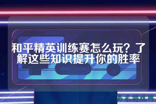 和平精英训练赛怎么玩？了解这些知识提升你的胜率