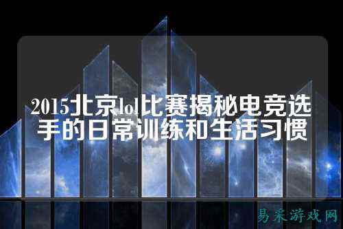 2015北京lol比赛揭秘电竞选手的日常训练和生活习惯