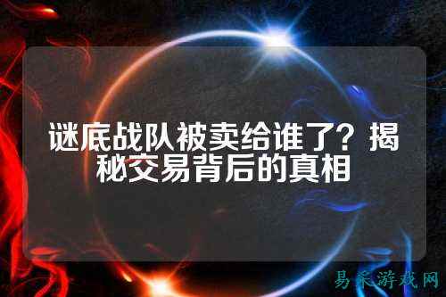 谜底战队被卖给谁了？揭秘交易背后的真相