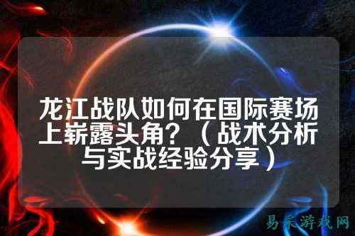 龙江战队如何在国际赛场上崭露头角？（战术分析与实战经验分享）