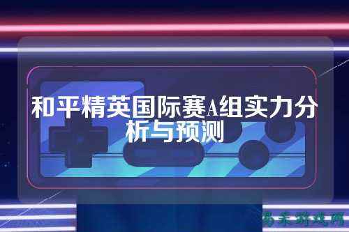 和平精英国际赛A组实力分析与预测