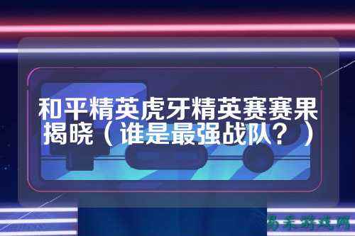 和平精英虎牙精英赛赛果揭晓（谁是最强战队？）