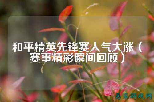 和平精英先锋赛人气大涨(赛事精彩瞬间回顾)