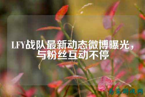 LFY战队最新动态微博曝光，与粉丝互动不停