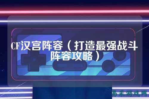CF汉宫阵容(打造最强战斗阵容攻略)