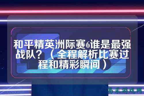 和平精英洲际赛6谁是最强战队?(全程解析比赛过程和精彩瞬间)