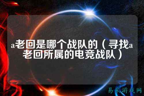 a老回是哪个战队的（寻找a老回所属的电竞战队）