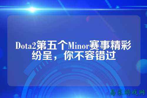 Dota2第五个Minor赛事精彩纷呈，你不容错过