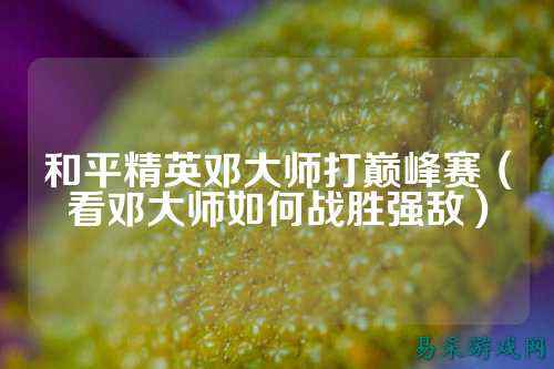 和平精英邓大师打巅峰赛（看邓大师如何战胜强敌）