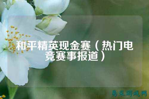 和平精英现金赛（热门电竞赛事报道）