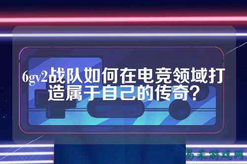 6gv2战队如何在电竞领域打造属于自己的传奇？