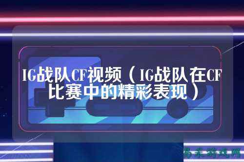 IG战队CF视频（IG战队在CF比赛中的精彩表现）