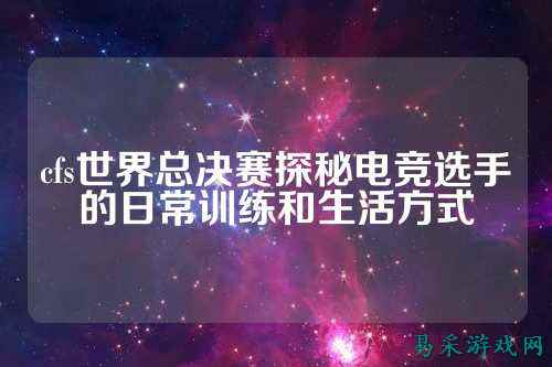 cfs世界总决赛探秘电竞选手的日常训练和生活方式