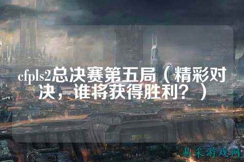 cfpls2总决赛第五局（精彩对决，谁将获得胜利？）