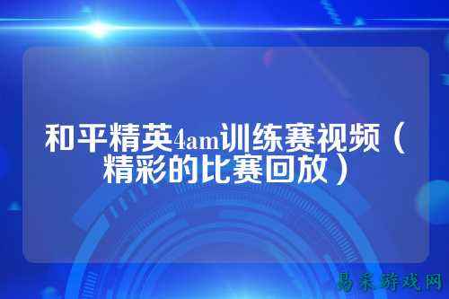 和平精英4am训练赛视频(精彩的比赛回放)