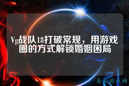 Vg战队18打破常规，用游戏圈的方式解锁婚姻困局