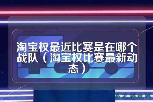 淘宝权最近比赛是在哪个战队（淘宝权比赛最新动态）
