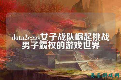 dota2eggs女子战队崛起挑战男子霸权的游戏世界