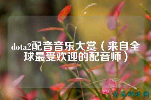 dota2配音音乐大赏(来自全球最受欢迎的配音师)