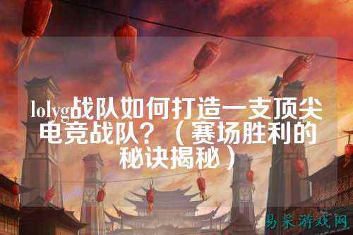 lolyg战队如何打造一支顶尖电竞战队？（赛场胜利的秘诀揭秘）