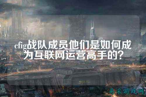 cfig战队成员他们是如何成为互联网运营高手的？